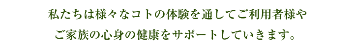 私たちは様々なコトの体験を通してご利用者様やご家族の心身の健康をサポートしていきます。